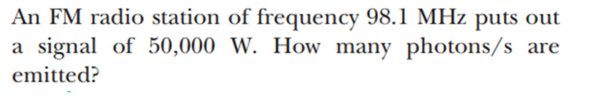 **Problem Statement:**

An FM radio station of frequency 98.1 MHz puts out a signal of 50,000 W. How many photons/s are emitted?

---

To solve this problem, use the following formula which relates the power (P) emitted by the source, the energy (E) of each photon, and the number of photons (N) emitted per second:

\[ P = \frac{N \cdot E}{t} \]

where:
- \( P \) is the power in watts (W)
- \( N \) is the number of photons emitted per second
- \( E \) is the energy of one photon
- \( t \) is the time in seconds (s)

First, find the energy of one photon. The energy of a photon can be calculated using the formula:

\[ E = h \cdot f \]

where:
- \( h \) is Planck's constant (\( h = 6.626 \times 10^{-34} \) J·s)
- \( f \) is the frequency (in Hz)

Given:
- Frequency, \( f = 98.1 \) MHz \( = 98.1 \times 10^6 \) Hz
- Power, \( P = 50,000 \) W

Calculate the energy of one photon:

\[ E = h \cdot f \]
\[ E = (6.626 \times 10^{-34} \, \text{J·s}) \times (98.1 \times 10^6 \, \text{Hz}) \]
\[ E \approx 6.492 \times 10^{-26} \, \text{J} \]

Next, calculate the number of photons emitted per second:

\[ N = \frac{P \cdot t}{E} \]
Since \( t = 1 \) s (per second),

\[ N = \frac{50,000 \, \text{W} \cdot 1 \, \text{s}}{6.492 \times 10^{-26} \, \text{J}} \]
\[ N \approx 7.702 \times 10^{29} \, \text{photons/s} \]

Therefore, the FM radio station emits approximately \( 7.702 \times 10^{29} \) photons per second.