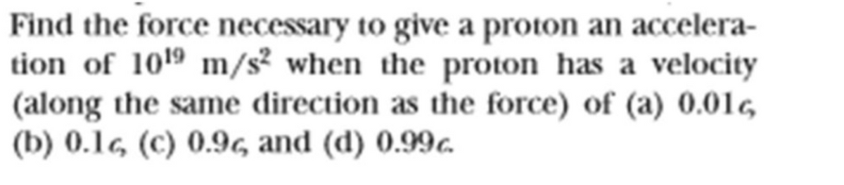 Find the force necessary to give a proton an accelera-
tion of 1019 m/s² when the proton has a velocity
(along the same direction as the force) of (a) 0.01
(b) 0.1g (c) 0.96 and (d) 0.99c.