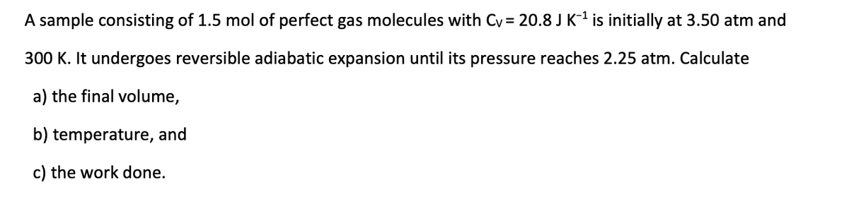 A sample consisting of 1.5 mol of perfect gas molecules with Cv = 20.8 J K-¹ is initially at 3.50 atm and
300 K. It undergoes reversible adiabatic expansion until its pressure reaches 2.25 atm. Calculate
a) the final volume,
b) temperature, and
c) the work done.