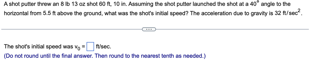 A shot putter threw an 8 lb 13 oz shot 60 ft, 10 in. Assuming the shot putter launched the shot at a 40° angle to the
horizontal from 5.5 ft above the ground, what was the shot's initial speed? The acceleration due to gravity is 32 ft/sec².
The shot's initial speed was vo
=
ft/sec.
(Do not round until the final answer. Then round to the nearest tenth as needed.)