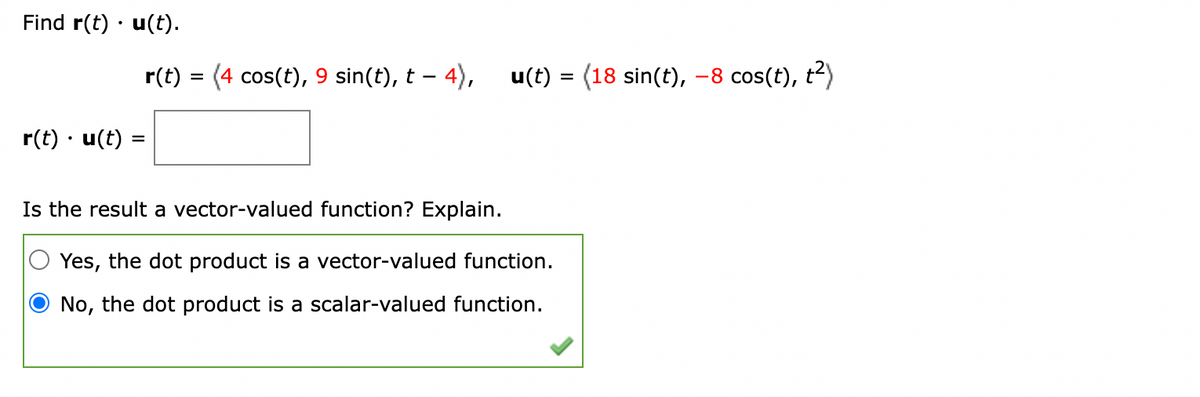 Find r(t) u(t).
r(t). u(t)
r(t) = (4 cos(t), 9 sin(t), t – 4),
u(t) = (18 sin(t), −8 cos(t), t²)
Is the result a vector-valued function? Explain.
Yes, the dot product is a vector-valued function.
No, the dot product is a scalar-valued function.