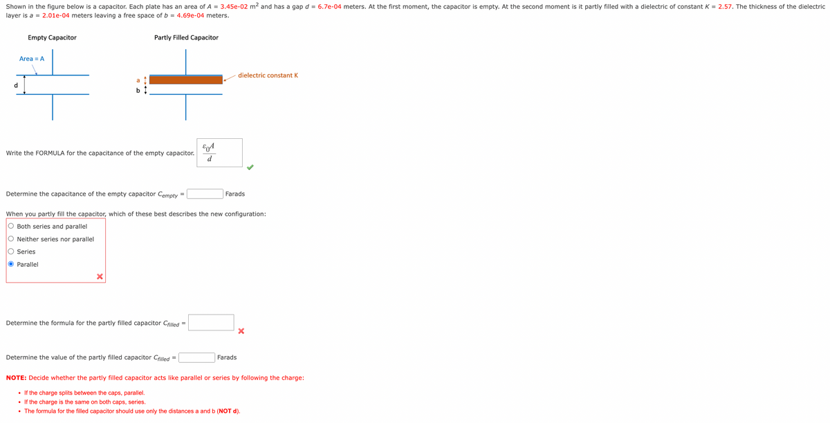 Shown in the figure below is a capacitor. Each plate has an area of A = 3.45e-02 m² and has a gap d = 6.7e-04 meters. At the first moment, the capacitor is empty. At the second moment is it partly filled with a dielectric of constant K = 2.57. The thickness of the dielectric
layer is a = 2.01e-04 meters leaving a free space of b = 4.69e-04 meters.
d
Empty Capacitor
Area = A
a
b
Partly Filled Capacitor
Write the FORMULA for the capacitance of the empty capacitor.
Determine the capacitance of the empty capacitor Cempty
=
Determine the formula for the partly filled capacitor Cfilled =
Determine the value of the partly filled capacitor Cfilled
=
& A
d
When you partly fill the capacitor, which of these best describes the new configuration:
O Both series and parallel
O Neither series nor parallel
Series
O Parallel
dielectric constant K
Farads
Farads
NOTE: Decide whether the partly filled capacitor acts like parallel or series by following the charge:
• If the charge splits between the caps, parallel.
• If the charge is the same on both caps, series.
• The formula for the filled capacitor should use only the distances a and b (NOT d).