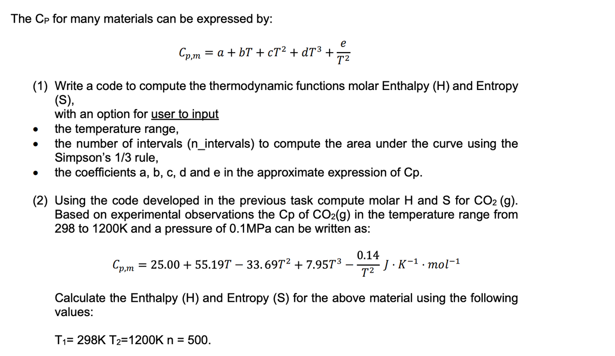 The CP for many materials can be expressed by:
e
Cp,m = a +bT+ cT² + dT³ + T²
(1) Write a code to compute the thermodynamic functions molar Enthalpy (H) and Entropy
(S),
with an option for user to input
●
the temperature range,
the number of intervals (n_intervals) to compute the area under the curve using the
Simpson's 1/3 rule,
the coefficients a, b, c, d and e in the approximate expression of Cp.
(2) Using the code developed in the previous task compute molar H and S for CO₂ (g).
Based on experimental observations the Cp of CO₂(g) in the temperature range from
298 to 1200K and a pressure of 0.1MPa can be written as:
0.14
T²
Cp,m = 25.00 + 55.19T — 33.69T² +7.95T³
Calculate the Enthalpy (H) and Entropy (S) for the above material using the following
values:
T₁= 298K T₂=1200K n = 500.
J.K-¹.mol-¹