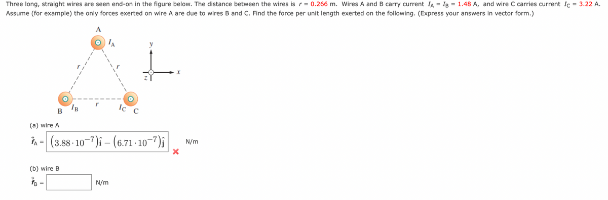 Three long, straight wires are seen end-on in the figure below. The distance between the wires is r = 0.266 m. Wires A and B carry current IA = IB = 1.48 A, and wire C carries current Ic = 3.22 A.
Assume (for example) the only forces exerted on wire A are due to wires B and C. Find the force per unit length exerted on the following. (Express your answers in vector form.)
A
(a) wire A
FA
=
B
=
(b) wire B
IB
Ic C
|(3.88-10-7) – (6.71 · 10−7)ĵ
N/m
y
X
N/m