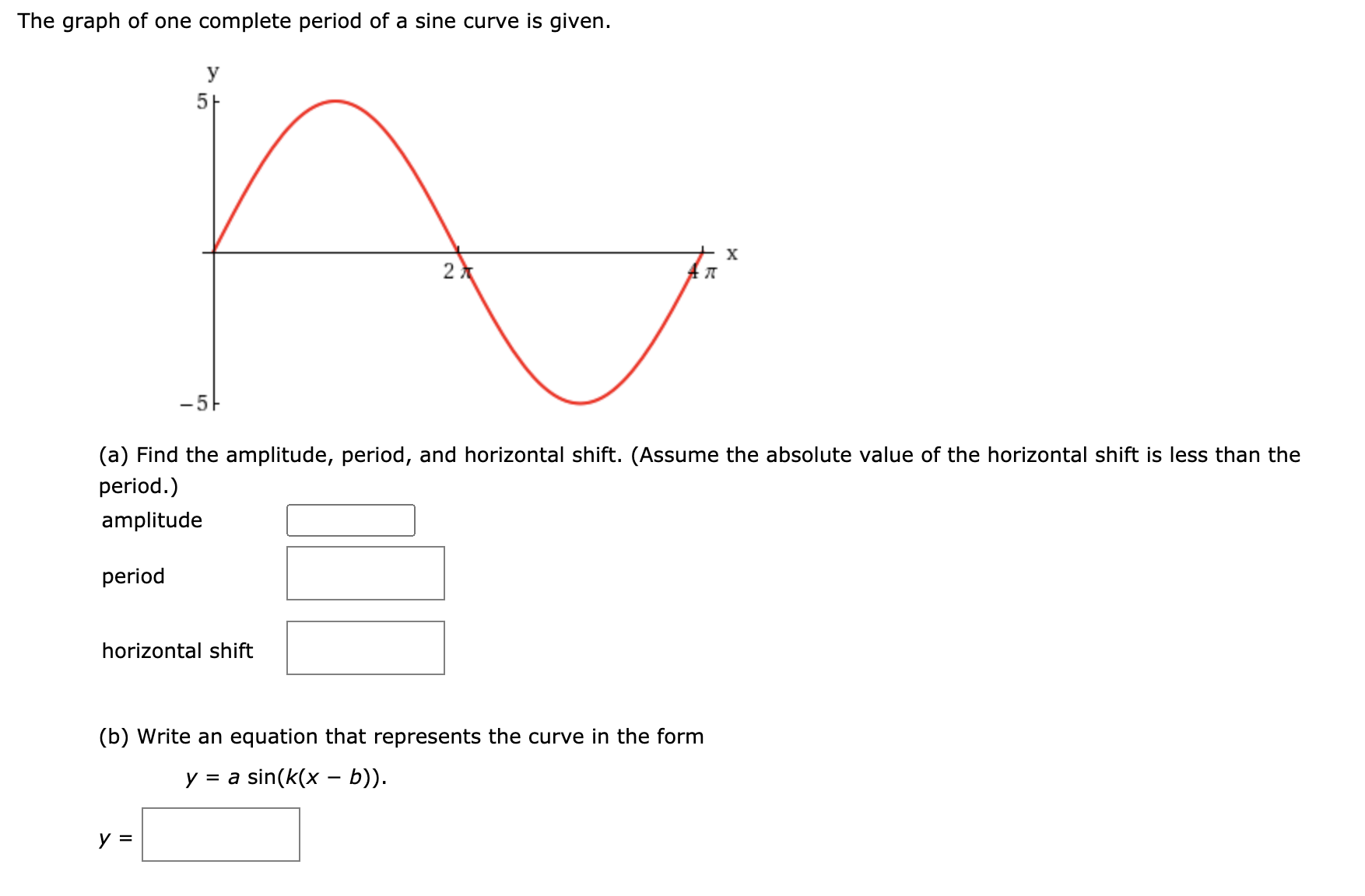 The graph of one complete period of a sine curve is given.
y
-5
(a) Find the amplitude, period, and horizontal shift. (Assume the absolute value of the horizontal shift is less than the
period.)
amplitude
period
horizontal shift
(b) Write an equation that represents the curve in the form
y = a sin(k(x – b)).
y =
