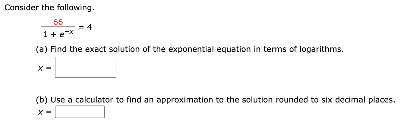 Consider the following.
66
= 4
1 + e-X
(a) Find the exact solution of the exponential equation in terms of logarithms.
X =
(b) Use a calculator to find an approximation to the solution rounded to six decimal places.
X =
