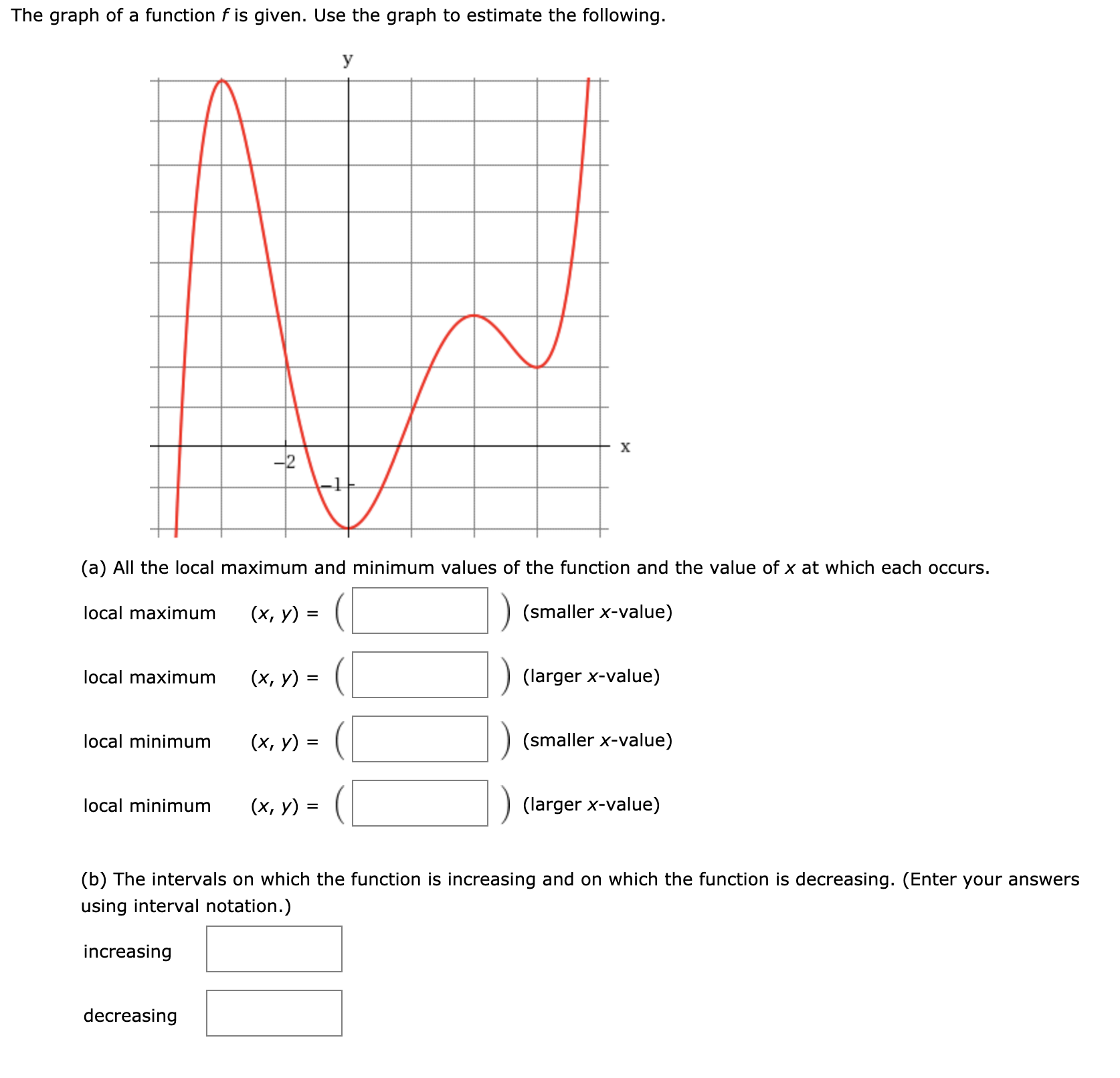 The graph of a function f is given. Use the graph to estimate the following.
y
(a) All the local maximum and minimum values of the function and the value of x at which each occurs.
local maximum
(х, у) %3
(smaller x-value)
local maximum
(х, у) %3
(larger x-value)
local minimum
(х, у) %3
(smaller x-value)
local minimum
(х, у) %3
(larger x-value)
(b) The intervals on which the function is increasing and on which the function is decreasing. (Enter your answers
using interval notation.)
increasing
decreasing
