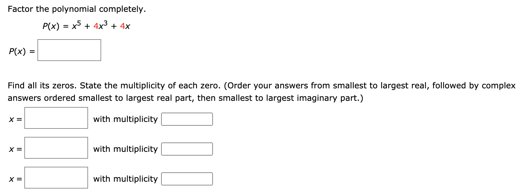 Factor the polynomial completely.
P(x) = x5 + 4x³ + 4x
P(x) :
%D
Find all its zeros. State the multiplicity of each zero. (Order your answers from smallest to largest real, followed by complex
answers ordered smallest to largest real part, then smallest to largest imaginary part.)
X =
with multiplicity
X =
with multiplicity
X =
with multiplicity
