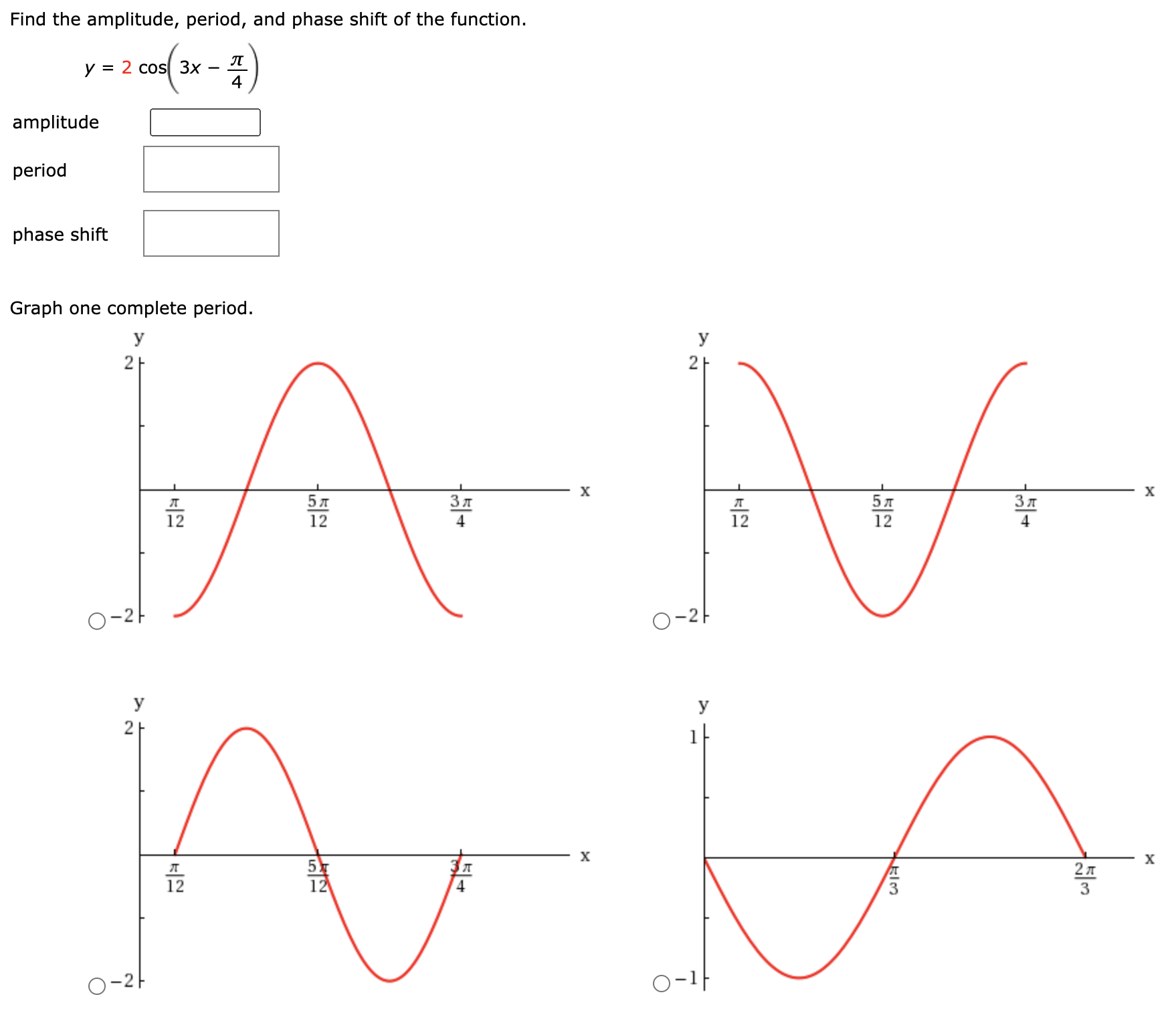 Find the amplitude, period, and phase shift of the function.
у %3D 2 cos 3x
4
amplitude
period
phase shift
Graph one complete period.
