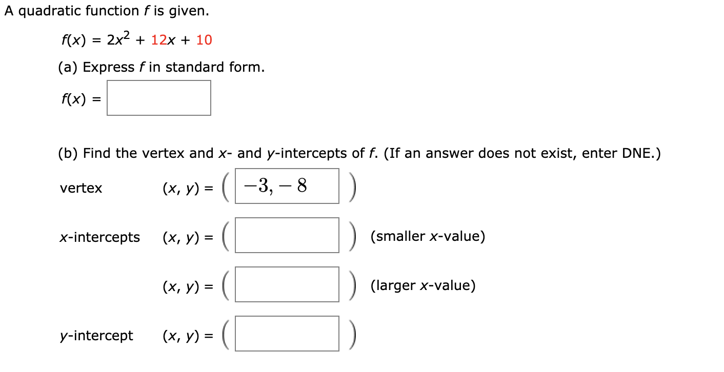 A quadratic function f is given.
f(x) = 2x2 + 12x + 10
(a) Express f in standard form.
f(x) =
(b) Find the vertex and x- and y-intercepts of f. (If an answer does not exist, enter DNE.)
(х, у) %3D ( —3, — 8
vertex
х-int
tepts
(х, у) :
(smaller x-value)
(х, у) 3
(larger x-value)
y-intercept
(x, y) = (
