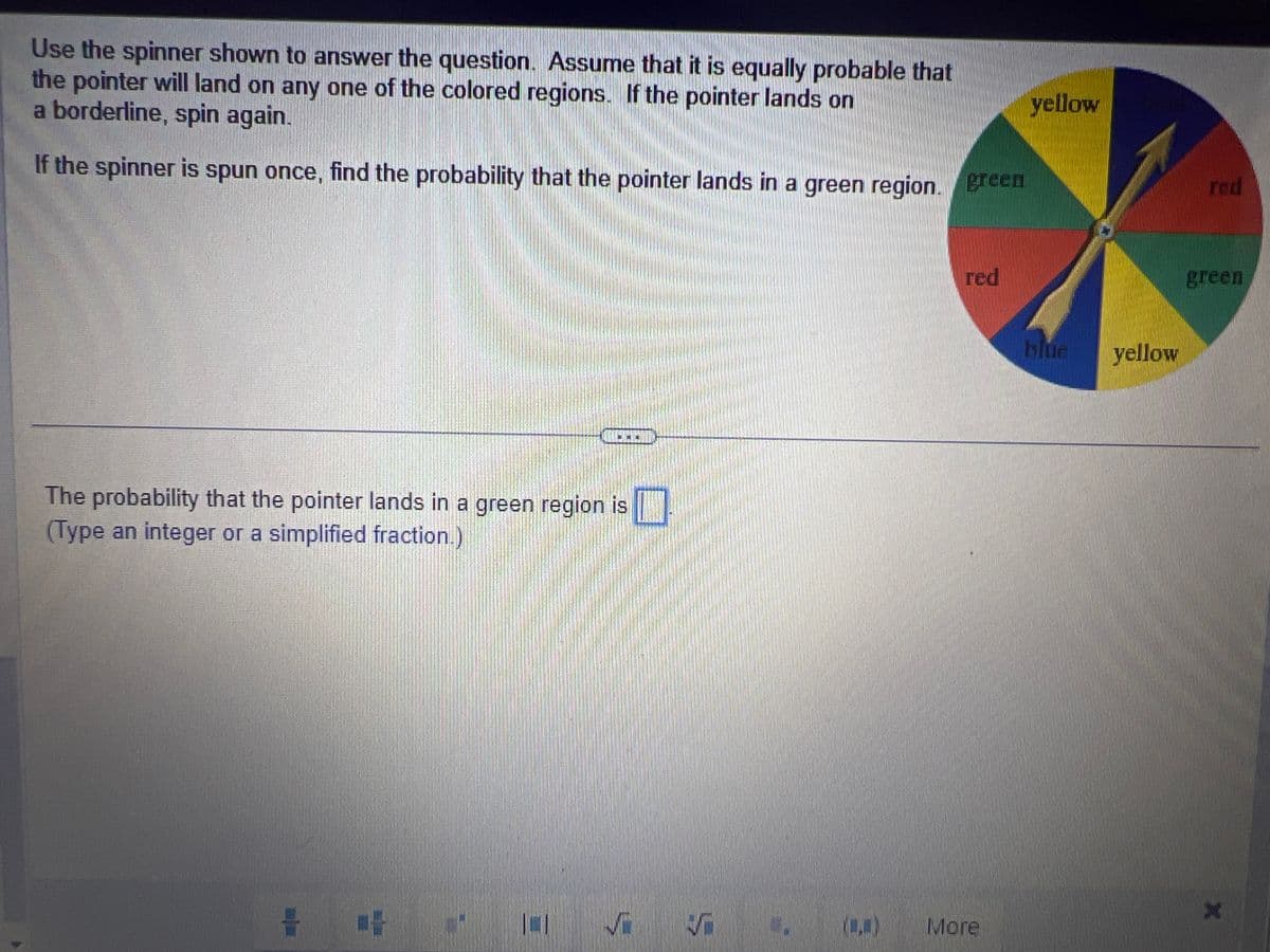 Use the spinner shown to answer the question. Assume that it is equally probable that
the pointer will land on any one of the colored regions. If the pointer lands on
a borderline, spin again.
If the spinner is spun once, find the probability that the pointer lands in a green region. green
The probability that the pointer lands in a green region is
(Type an integer or a simplified fraction.)
Vi
M
red
More
yellow
blue yellow
red
green
X