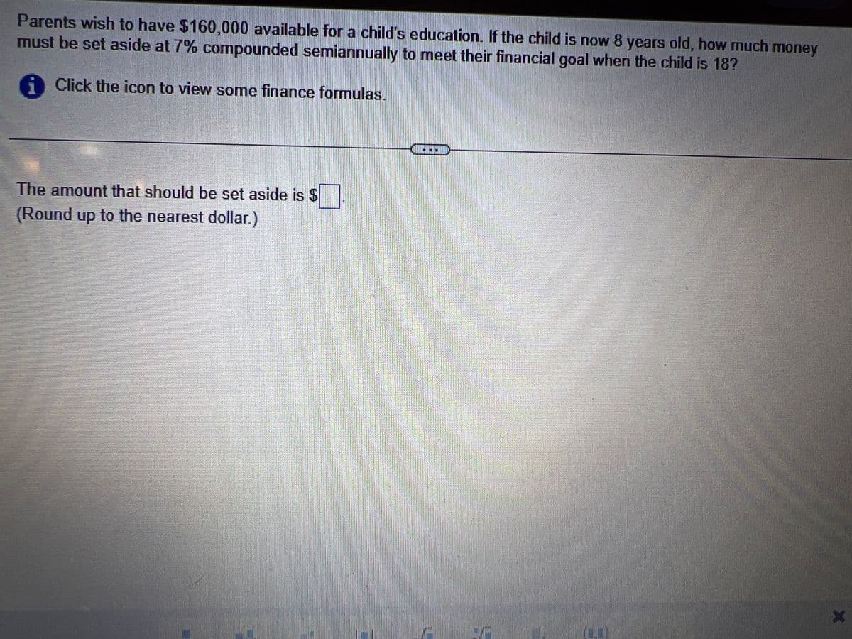 Parents wish to have $160,000 available for a child's education. If the child is now 8 years old, how much money
must be set aside at 7% compounded semiannually to meet their financial goal when the child is 18?
i Click the icon to view some finance formulas.
The amount that should be set aside is $
(Round up to the nearest dollar.)
WELEW
X