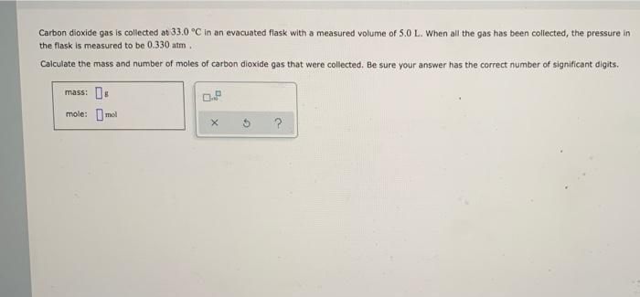 Carbon dioxide gas is collected at 33.0 °C in an evacuated flask with a measured volume of 5.0 L. When all the gas has been collected, the pressure in
the flask is measured to be 0.330 atm.
Calculate the mass and number of moles of carbon dioxide gas that were collected. Be sure your answer has the correct number of significant digits.
mass: s
mole: mol
