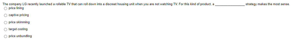 The company LG recently launched a rollable TV that can roll down into a discreet housing unit when you are not watching TV. For this kind of product, a
O price lining
strategy makes the most sense.
O captive pricing
O price skimming
O target costing
O price unbundling
