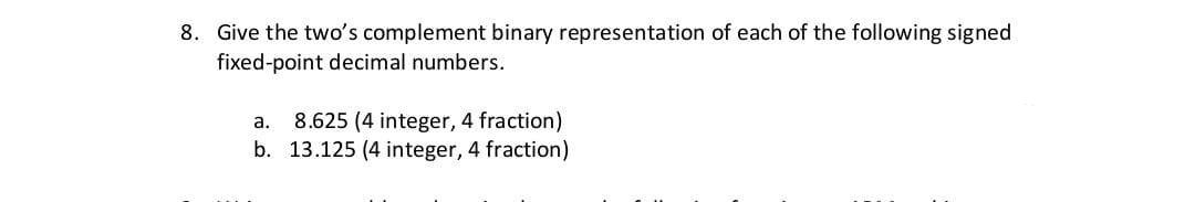 8. Give the two's complement binary representation of each of the following signed
fixed-point decimal numbers.
8.625 (4 integer, 4 fraction)
b. 13.125 (4 integer, 4 fraction)
a.
