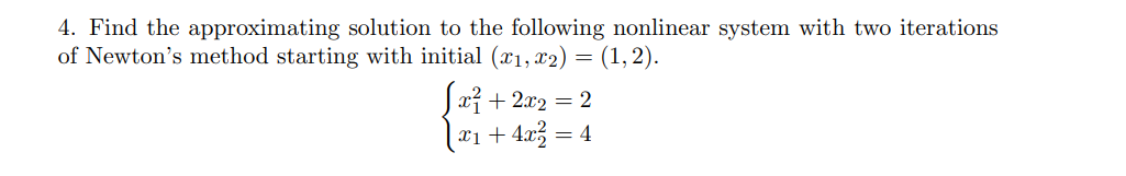 4. Find the approximating solution to the following nonlinear system with two iterations
of Newton's method starting with initial (x1, x2) = (1,2).
[x²+2x2 = 2
|x₁ + 4x² = 4