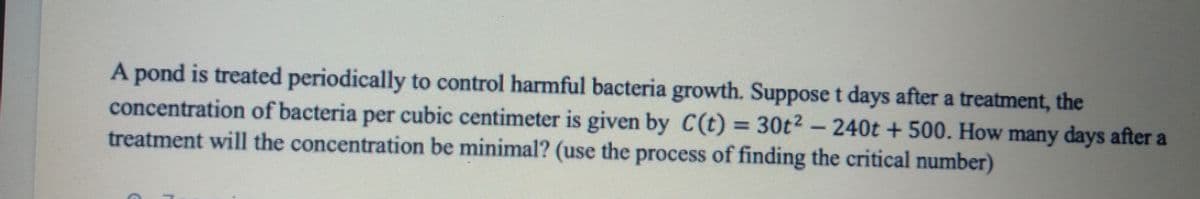 A pond is treated periodically to control harmful bacteria growth. Suppose t days after a treatment, the
concentration of bacteria per cubic centimeter is given by C(t) = 30t² – 240t + 500. How many days after a
treatment will the concentration be minimal? (use the process of finding the critical number)
