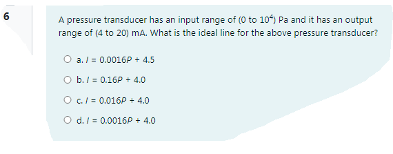 6
A pressure transducer has an input range of (0 to 104) Pa and it has an output
range of (4 to 20) mA. What is the ideal line for the above pressure transducer?
O a. / = 0.0016P + 4.5
O b. / = 0.16P + 4.0
O c./ = 0.016P + 4.0
O d. / = 0.0016P + 4.0
