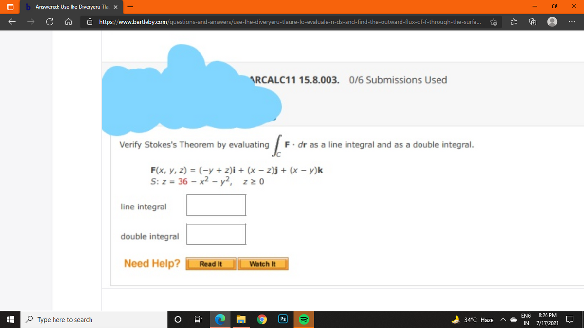 Answered: Use Ihe Diveryeru Tlal X
8 https://www.bartleby.com/questions-and-answers/use-lhe-diveryeru-tlaure-lo-evaluale-n-ds-and-find-the-outward-flux-of-f-through-the-surfa.
...
ARCALC11 15.8.003. 0/6 Submissions Used
Verify Stokes's Theorem by evaluating
F. dr as a line integral and as a double integral.
F(x, y, z) = (-y + z)i + (x – z)j + (x – y)k
S: z = 36 - x2 - y2, z20
line integral
double integral
Need Help?
Watch It
Read It
ENG
8:26 PM
P Type here to search
Ps
34°C Haze
Hi
IN
7/17/2021
