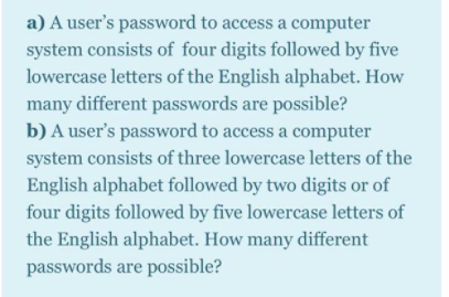 a) A user's password to access a computer
system consists of four digits followed by five
lowercase letters of the English alphabet. How
many different passwords are possible?
b) A user's password to access a computer
system consists of three lowercase letters of the
English alphabet followed by two digits or of
four digits followed by five lowercase letters of
the English alphabet. How many different
passwords are possible?
