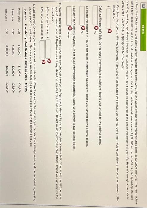 B
Holmes Manufacturing is considering a new machine that costs $285,000 and would reduce pretax manufacturing costs by $90,000 annually. The new machine
will be fully depreciated at the time of purchase. Management thinks the machine would have a value of $22,000 at the end of its 5-year operating life. Net
operating working capital would increase by $26,000 initially, but it would be recovered at the end of the project's 5-year life. Holmes's marginal tax rate is
25%, and a 12% WACC is appropriate for the project.
eBook
a. Calculate the project's NPV. Negative value, if any, should be indicated by a minus sign. Do not round intermediate calculations. Round your answer to the
nearest cent.
Calculate the project's IRR. Do not round intermediate calculations. Round your answer to two decimal places.
Calculate the project's MIRR. Do not round intermediate calculations. Round your answer to two decimal places.
Calculate the project's payback. Do not round intermediate calculations. Round your answer to two decimal places.
b. Assume management is unsure about the $90,000 cost savings-this figure could deviate by as much as plus or minus 20%. What would the NPV be under
each of these situations? Negative values, if any, should be indicated by a minus sign. Do not round intermediate calculations. Round your answers to the
nearest cent.
years
20% savings increase: $
20% savings decrease: $
Base case
c. Suppose the CFO wants you to do a scenario analysis with different values for the cost savings, the machine's salvage value, and the net operating working
capital (NOWC) requirement. She asks you to use the following probabilities and values in the scenario analysis:
Scenario Probability Cost Savings Salvage Value NOWC
Worst case 0.35
$72,000
$17,000 $31,000
$90,000
$22,000
$26,000
$108,000
$27,000 $21,000
Best case
0.35
0.30