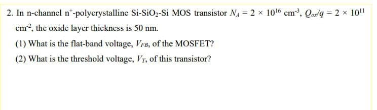 2. In n-channel n"-polycrystalline Si-SiO2-Si MOS transistor N, = 2 x 1016 cm, Qavq = 2 x 10!!
cm?, the oxide layer thickness is 50 nm.
(1) What is the flat-band voltage, VFB, of the MOSFET?
(2) What is the threshold voltage, Vr, of this transistor?
