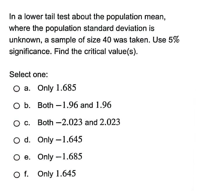 In a lower tail test about the population mean,
where the population standard deviation is
unknown, a sample of size 40 was taken. Use 5%
significance. Find the critical value(s).
Select one:
a. Only 1.685
O b. Both -1.96 and 1.96
O c. Both –2.023 and 2.023
O d. Only –1.645
e. Only –1.685
O f. Only 1.645
