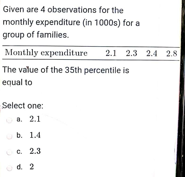 Given are 4 observations for the
monthly expenditure (in 1000s) for a
group of families.
Monthly expenditure
2.1 2.3 2.4 2.8
The value of the 35th percentile is
equal to
Select one:
о
а. 2.1
O b. 1.4
O c. 2.3
O d. 2
