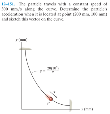 12-151. The particle travels with a constant speed of
300 mm/s along the curve. Determine the particle's
acceleration when it is located at point (200 mm, 100 mm)
and sketch this vector on the curve.
y (mm)
20(10)
х
x (mm)
