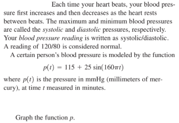 Each time your heart beats, your blood pres-
sure first increases and then decreases as the heart rests
between beats. The maximum and minimum blood pressures
are called the systolic and diastolic pressures, respectively.
Your blood pressure reading is written as systolic/diastolic.
A reading of 120/80 is considered normal.
A certain person's blood pressure is modeled by the function
p(1) = 115 + 25 sin(1607t)
where p(1) is the pressure in mmHg (millimeters of mer-
cury), at time t measured in minutes.
Graph the function p.
