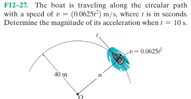 F12–27. The boat is traveling along the circular path
with a speed of v = (0.0625²) m/s, where t is in seconds.
Determine the magnitude of its acceleration when t = 10 s.
v = 0.0625²
40 m
