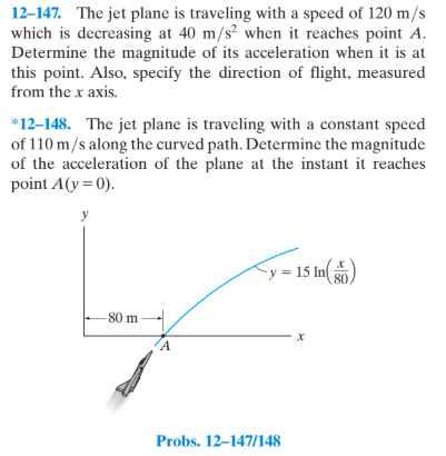 12-147. The jet plane is traveling with a speed of 120 m/s
which is decreasing at 40 m/s² when it reaches point A.
Determine the magnitude of its acceleration when it is at
this point. Also, specify the direction of flight, measured
from the x axis.
*12-148. The jet plane is traveling with a constant speed
of 110 m/s along the curved path. Determine the magnitude
of the acceleration of the plane at the instant it reaches
point A(y= 0).
y = 15 In 80
- 80 m
Probs. 12–147/148
