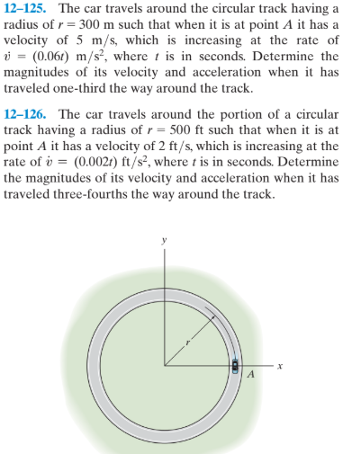 12–125. The car travels around the circular track having a
radius of r = 300 m such that when it is at point A it has a
velocity of 5 m/s, which is increasing at the rate of
i = (0.061) m/s², where t is in seconds. Determine the
magnitudes of its velocity and acceleration when it has
traveled one-third the way around the track.
12–126. The car travels around the portion of a circular
track having a radius of r= 500 ft such that when it is at
point A it has a velocity of 2 ft/s, which is increasing at the
rate of i = (0.0021) ft/s², where t is in seconds. Determine
the magnitudes of its velocity and acceleration when it has
traveled three-fourths the way around the track.
