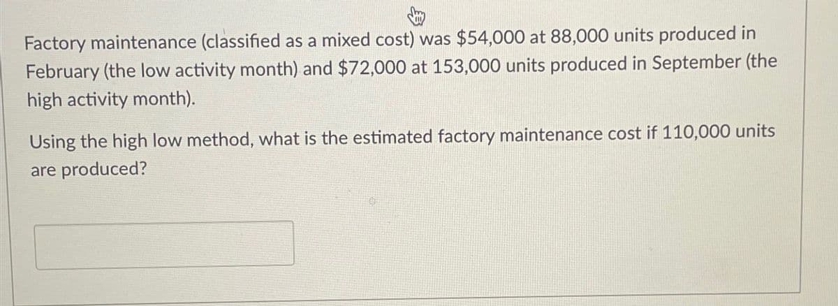 Factory maintenance (classified as a mixed cost) was $54,000 at 88,000 units produced in
February (the low activity month) and $72,000 at 153,000 units produced in September (the
high activity month).
Using the high low method, what is the estimated factory maintenance cost if 110,000 units
are produced?