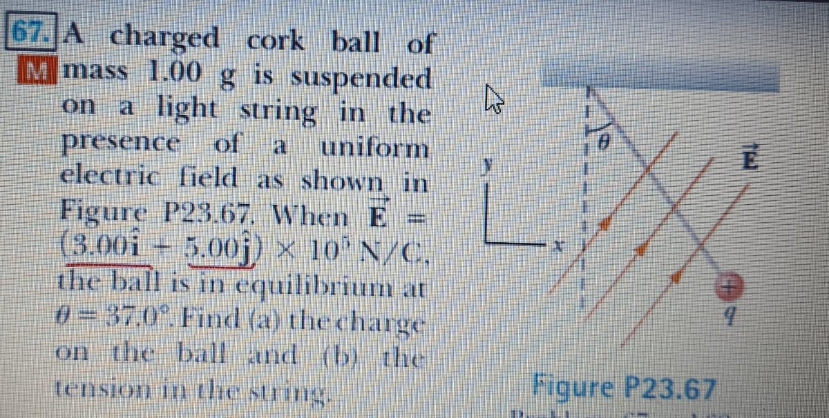 67. A charged cork ball of
M mass 1.00 g is
suspended
a light string in the
presence
electric field as showm in
Figure P23.67. When E =
(3.00i + 5.00j) × 10' N/C,
the ball is in equilibrium at
0 = 37.0°. Fimd (a) the charge
on the ball and (b) the
tension in the string.
on
of
uniform
Figure P23.67
