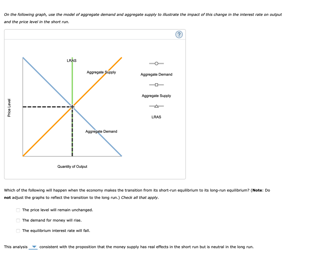 On the following graph, use the model of aggregate demand and aggregate supply to illustrate the impact of this change in the interest rate on output
and the price level in the short run.
Price Level
000
LRAS
Aggregate Supply
This analysis
Aggregate Demand
Quantity of Output
The price level will remain unchanged.
The demand for money will rise.
The equilibrium interest rate will fall.
Aggregate Demand
0
Which of the following will happen when the economy makes the transition from its short-run equilibrium to its long-run equilibrium? (Note: Do
not adjust the graphs to reflect the transition to the long run.) Check all that apply.
Aggregate Supply
LRAS
consistent with the proposition that the money supply has real effects in the short run but is neutral in the long run.