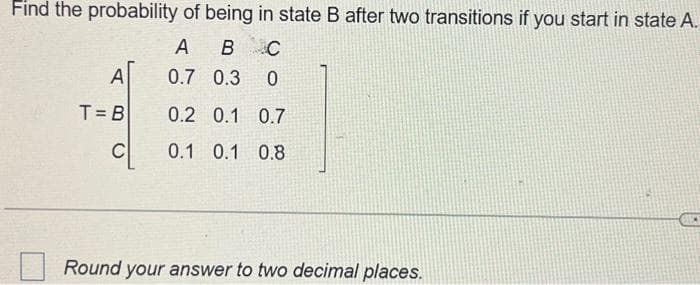 Find the probability of being in state B after two transitions if you start in state A.
A
B C
0.7 0.3 0
0.2 0.1 0.7
0.1 0.1 0.8
A
T=B
Round your answer to two decimal places.