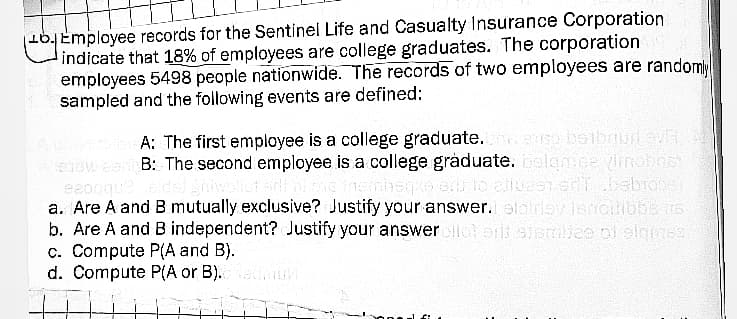 b. Employee records for the Sentinel Life and Casualty Insurance Corporation
indicate that 18% of employees are college graduates. The corporation
employees 5498 people nationwide. The records of two employees are randomly
sampled and the following events are defined:
A: The first employee is a college graduate. eige beibriud evit
Biow coB: The second employee is a college graduate. bolqmse vimobos"
eeoqque elded vollut oil of the insmetge erb to elles ont bebrogst
a. Are A and B mutually exclusive? Justify your answer. elatriay lencilibbens
b. Are A and B independent? Justify your answer allot ani sismilies of siques,
c. Compute P(A and B).
d. Compute P(A or B).
f