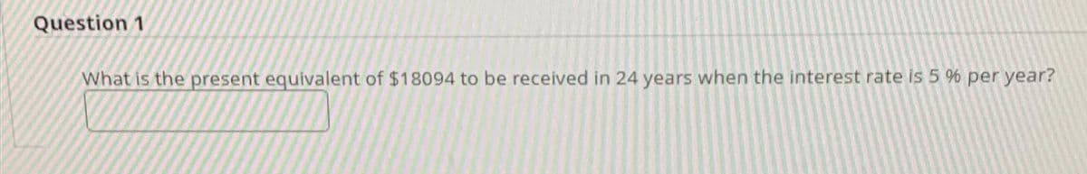 Question 1
What is the present equivalent of $18094 to be received in 24 years when the interest rate is 5 % per year?