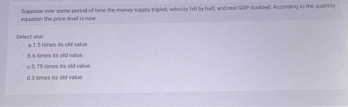 Suppose over some period of time the money supply tripled, velocity fell by half, and real GDP doubled. According to the quantity
equation the price level is now
Select one:
a.1.5 times its old value.
b.6 times its old value.
c.0.75 times its old value.
d.3 times its old value.