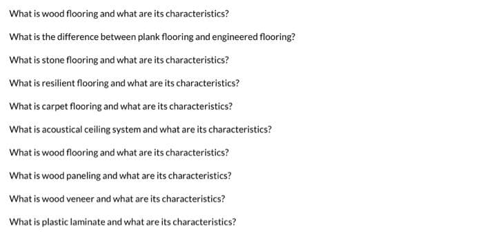 What is wood flooring and what are its characteristics?
What is the difference between plank flooring and engineered flooring?
What is stone flooring and what are its characteristics?
What is resilient flooring and what are its characteristics?
What is carpet flooring and what are its characteristics?
What is acoustical ceiling system and what are its characteristics?
What is wood flooring and what are its characteristics?
What is wood paneling and what are its characteristics?
What is wood veneer and what are its characteristics?
What is plastic laminate and what are its characteristics?