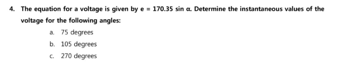 4. The equation for a voltage is given by e = 170.35 sin a. Determine the instantaneous values of the
voltage for the following angles:
a. 75 degrees
b. 105 degrees
c. 270 degrees
