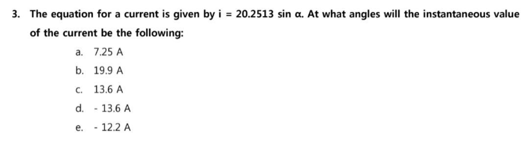 3. The equation for a current is given by i = 20.2513 sin a. At what angles will the instantaneous value
of the current be the following:
a.
7.25 A
b. 19.9 A
С. 13.6 А
d.
- 13.6 A
е.
- 12.2 A
