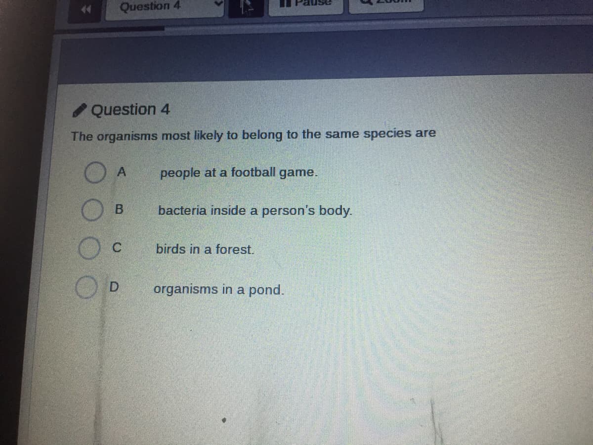 44
Question 4
/ Question 4
The organisms most likely to belong to the same species are
people at a football game.
bacteria inside a person's body.
C.
birds in a forest.
organisms in a pond.
