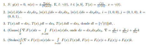 1. S: g(z) = 0, n(x) = +ale. E, I: 7(t), te [a, b], T(r) = , r = 7(t).
(0)
Vela)
2. [n(x).k|ds = dr,drz, n(z).j|ds = dr,dr3. n(1).i|ds = drzdr3, i = (1,0,0), j = (0,1,0), k =
(0,0, 1), .
3. T(1).idl = drı, T(1).jdl = dr2, T(r).kdl = dr3, donde dl = ||Y(t)||dt, .
4. (Gauss) / V.F(r)dr = F(1).n(r)ds, onde dr = dr,dr,dx3, V =
E
5. (Stokes) S(V x F(x)).n(r)ds = S F(1).T(1)dl, F(r) = Fi(1)i + Fa(r)j + F3(1)k.
%3D
