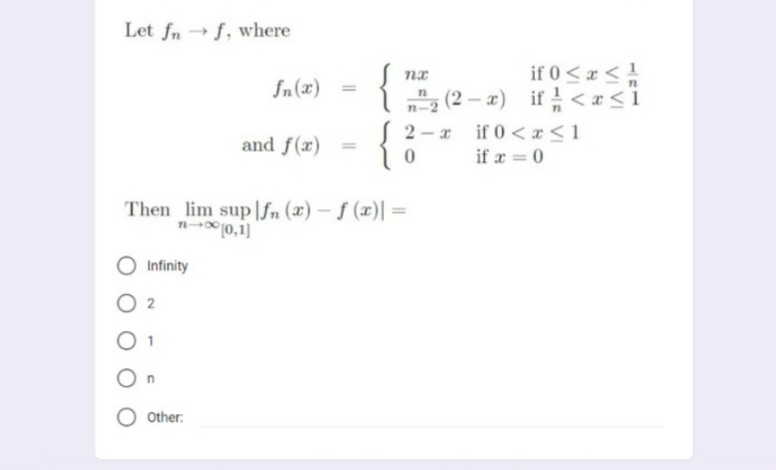 Let fn→ f, where
if 0<x<1
l 근(2-z) if <z<i
2 -x if 0<x <1
fn(x)
n-2
and f(x)
%3D
if x = 0
Then lim sup|fn (x) – ƒ (x)| =
n 10,1]
Infinity
2
O other.
