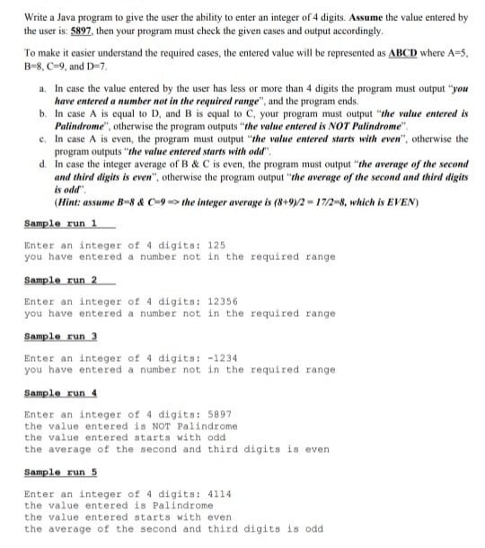 Write a Java program to give the user the ability to enter an integer of 4 digits. Assume the value entered by
the user is: 5897, then your program must check the given cases and output accordingly.
To make it easier understand the required cases, the entered value will be represented as ABCD where A=5,
B=8, C-9, and D=7.
a. In case the value entered by the user has less or more than 4 digits the program must output "you
have entered a number not in the required range", and the program ends.
b. In case A is cqual to D, and B is equal to C, your program must output "the value entered is
Palindrome", otherwise the program outputs "the value entered is NOT Palindrome".
c. In case A is even, the program must output "the value entered starts with even", otherwise the
program outputs "the value entered starts with odd",
d. In case the integer average of B & C is even, the program must output "the average of the second
and third digits is even", otherwise the program output "the average of the second and third digits
is odd".
(Hint: assume B-8 & C-9 => the integer average is (8+9)/2 = 17/2-8, which is EVEN)
Sample run 1
Enter an integer of 4 digits: 125
you have entered a number not in the required range
Sample run 2
Enter an integer of 4 digits: 12356
you have entered a number not in the required range
Sample run 3
Enter an integer of 4 digits: -1234
you have entered a number not in the required range
Sample run 4
Enter an integer of 4 digits: 5897
the value entered is NOT Palindrome
the value entered starts with odd
the average of the second and third digits is even
Sample run 5
Enter an integer of 4 digits: 4114
the value entered is Palindrome
the value entered starts with even.
the average of the second and third digits is odd
