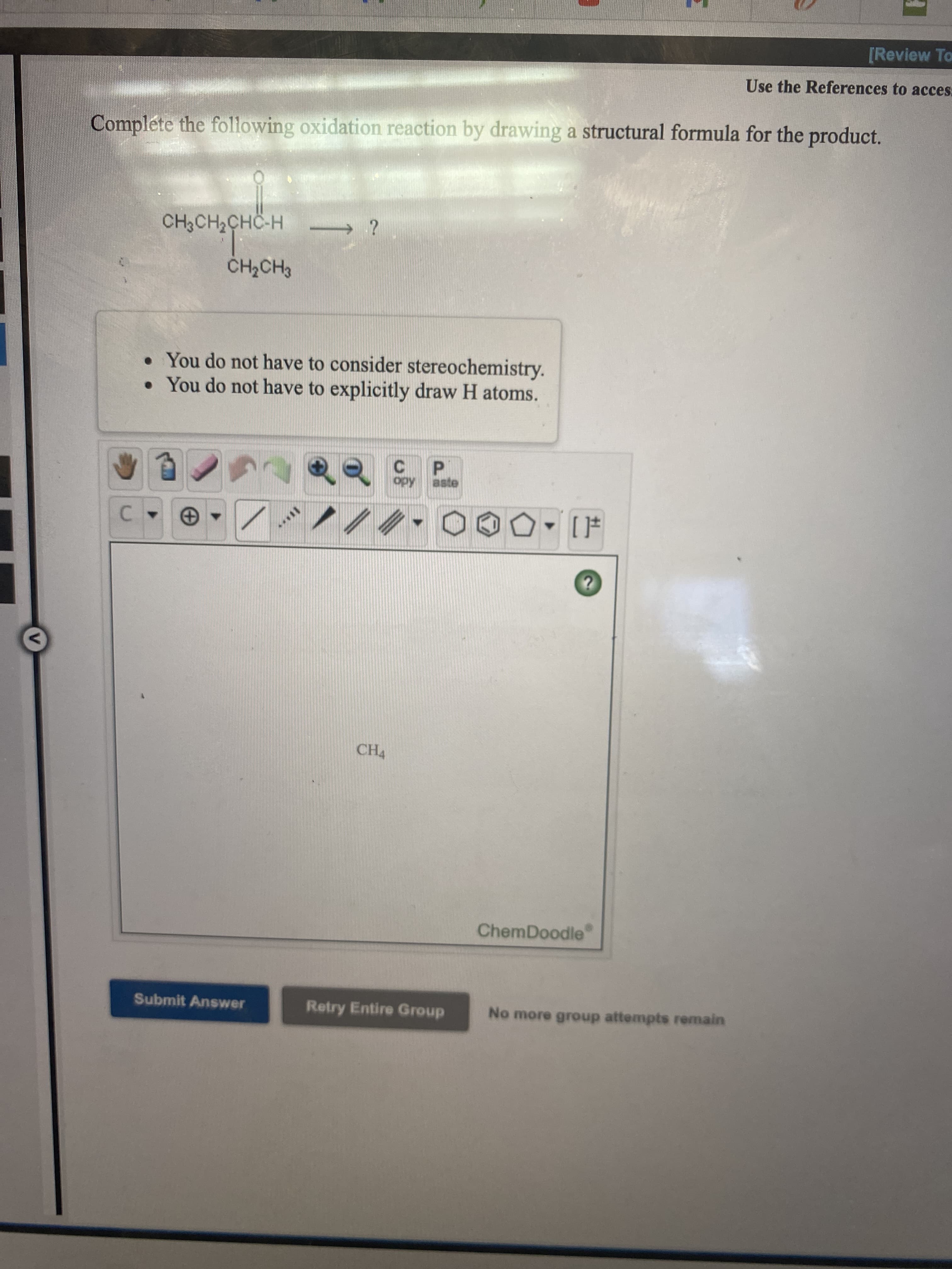 Complete the following oxidation reaction by drawing a structural formula for the product.
CH3CH2CHÖ-H
CH2CH3
• You do not have to consider stereochemistry.
• You do not have to explicitly draw H atoms.
