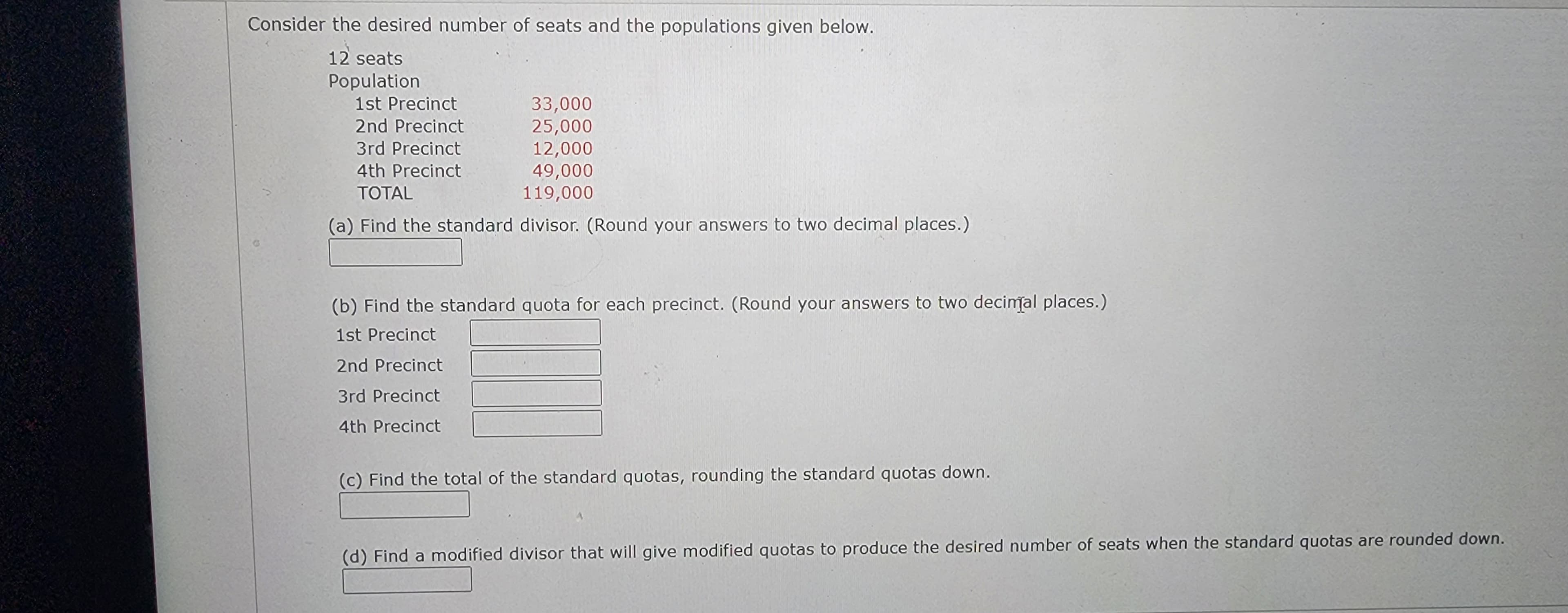 Consider the desired number of seats and the populations given below.
12 seats
Population
1st Precinct
33,000
25,000
2nd Precinct
3rd Precinct
12,000
4th Precinct
49,000
TOTAL
119,000
(a) Find the standard divisor. (Round your answers to two decimal places.)
(b) Find the standard quota for each precinct. (Round your answers to two decimal places.)
1st Precinct
2nd Precinct
3rd Precinct
4th Precinct
(c) Find the total of the standard quotas, rounding the standard quotas down.
(d) Find a modified divisor that will give modified quotas to produce the desired number of seats when the standard quotas are rounded down.