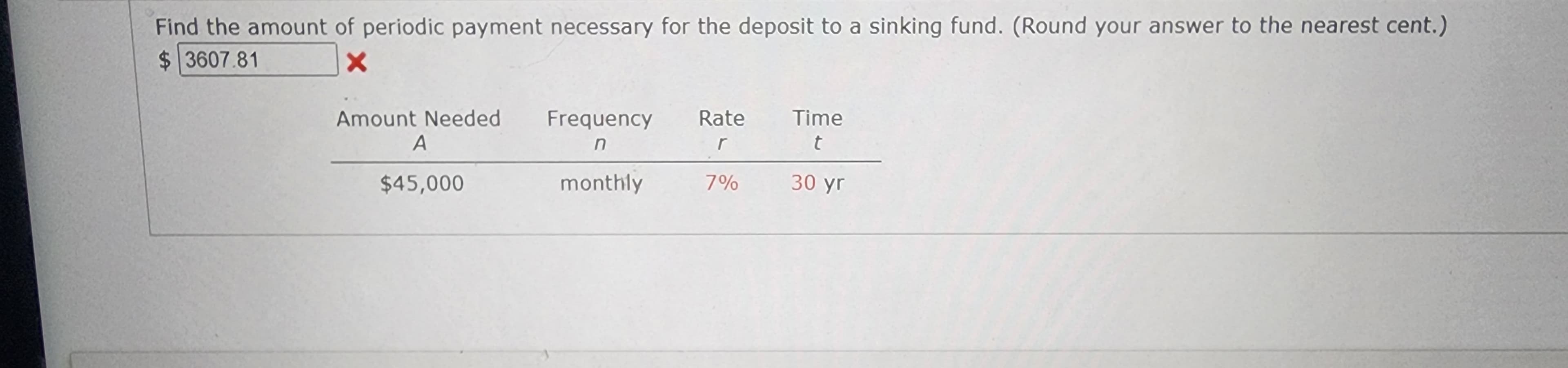 Find the amount of periodic payment necessary for the deposit to a sinking fund. (Round your answer to the nearest cent.)
$3607.81
X
Amount Needed Frequency
A
n
$45,000
monthly
Rate
r
7%
Time
t
30 yr